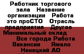 Работник торгового зала › Название организации ­ Работа-это проСТО › Отрасль предприятия ­ Другое › Минимальный оклад ­ 22 700 - Все города Работа » Вакансии   . Ямало-Ненецкий АО,Муравленко г.